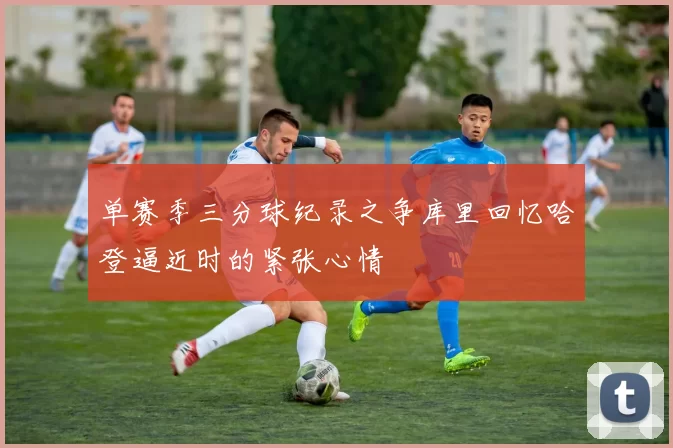 单赛季三分球纪录之争库里回忆哈登逼近时的紧张心情