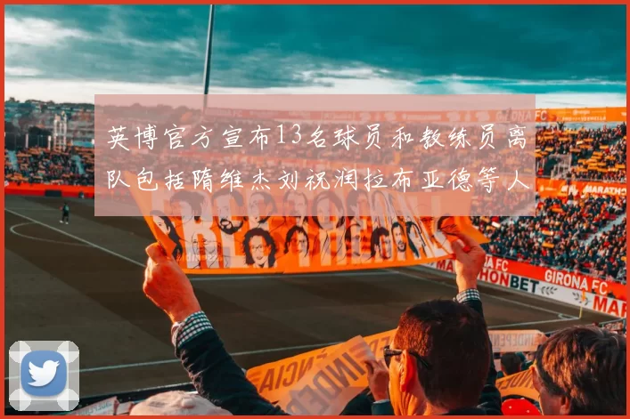 英博官方宣布13名球员和教练员离队包括隋维杰刘祝润拉布亚德等人