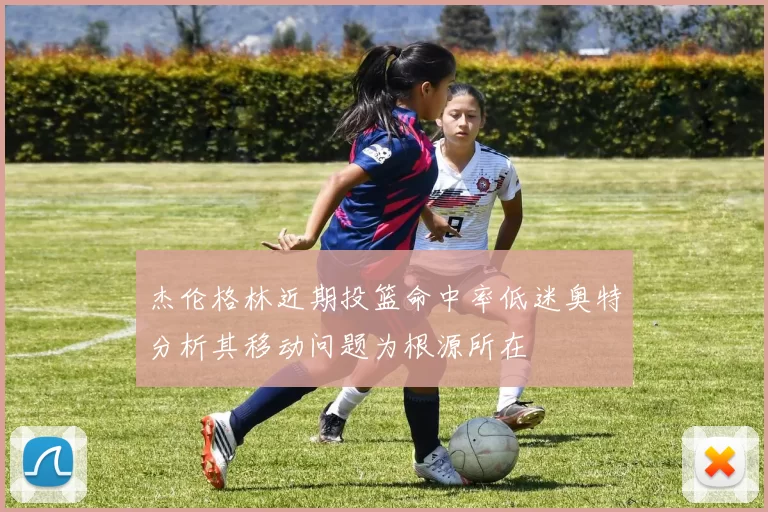 杰伦格林近期投篮命中率低迷奥特分析其移动问题为根源所在