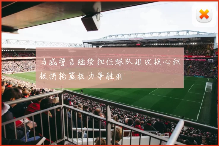 马威誓言继续担任球队进攻核心积极拼抢篮板力争胜利