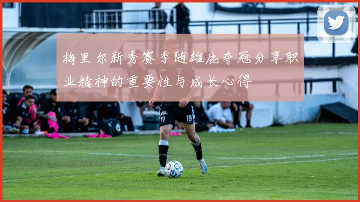 梅里尔新秀赛季随雄鹿夺冠分享职业精神的重要性与成长心得