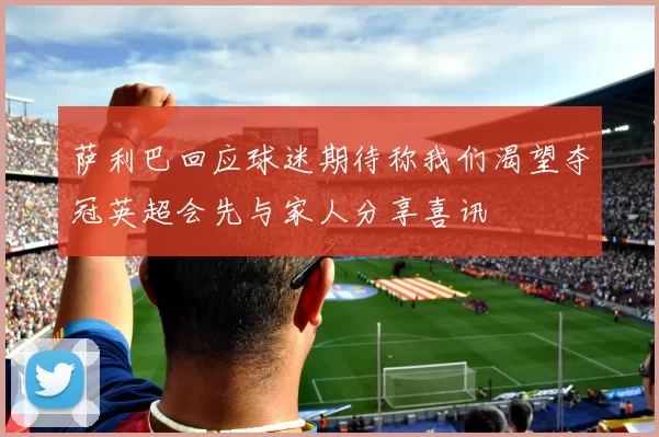 萨利巴回应球迷期待称我们渴望夺冠英超会先与家人分享喜讯