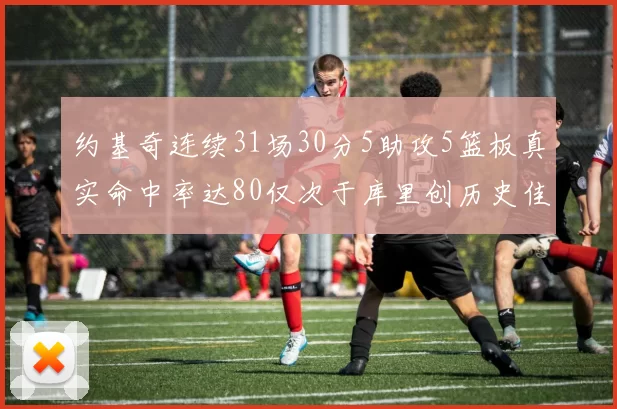 约基奇连续31场30分5助攻5篮板真实命中率达80仅次于库里创历史佳绩
