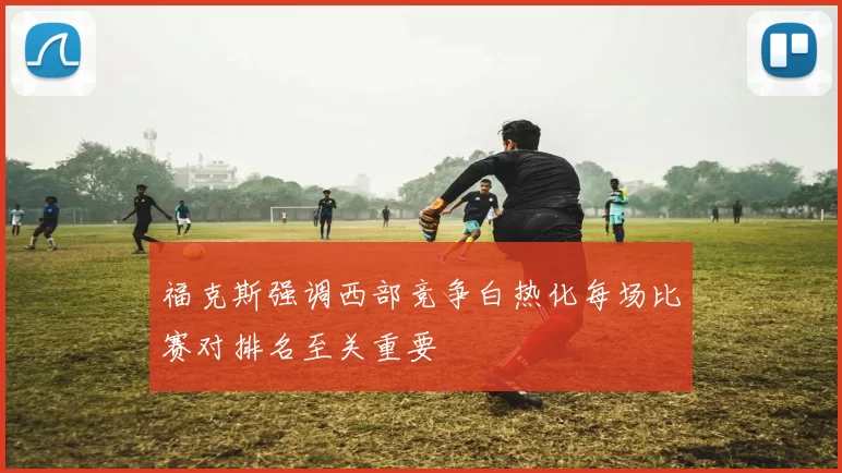 福克斯强调西部竞争白热化每场比赛对排名至关重要