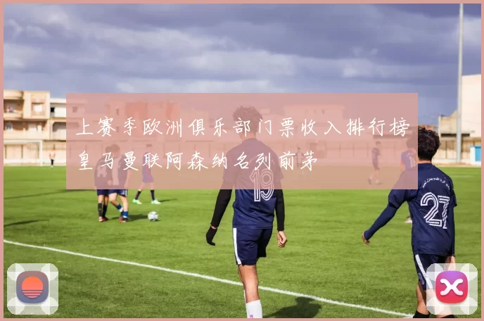 上赛季欧洲俱乐部门票收入排行榜皇马曼联阿森纳名列前茅