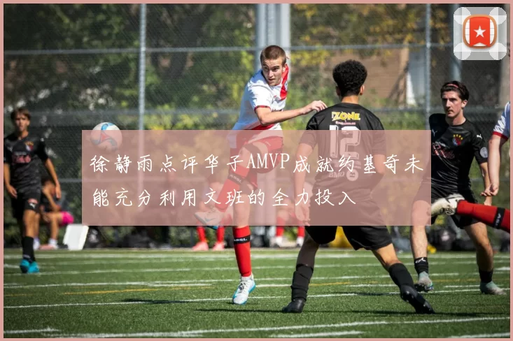 徐静雨点评华子AMVP成就约基奇未能充分利用文班的全力投入