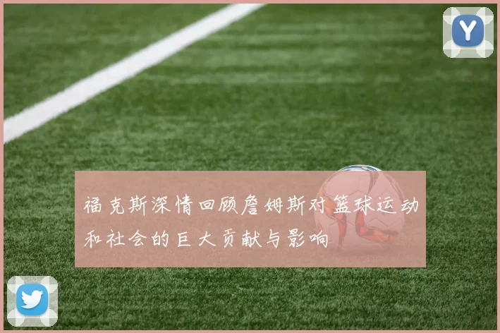 福克斯深情回顾詹姆斯对篮球运动和社会的巨大贡献与影响