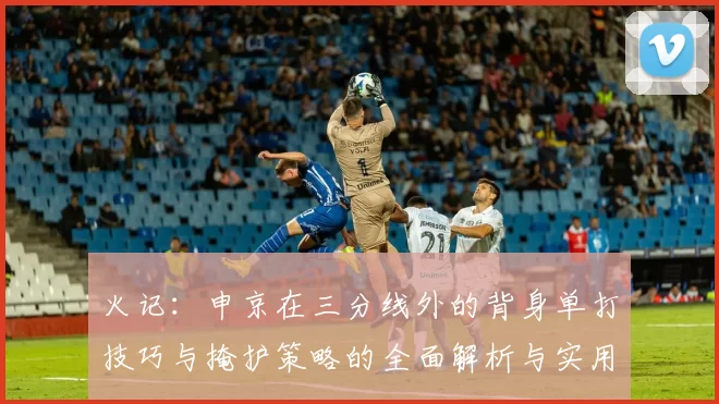 火记：申京在三分线外的背身单打技巧与掩护策略的全面解析与实用指南