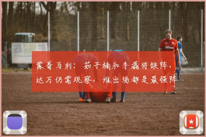 蒙哥马利：茹子楠和李磊将缺阵，达万仍需观察，谁出场都是最强阵