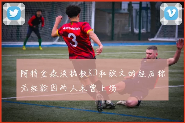 阿特金森谈执教KD和欧文的经历称无经验因两人未曾上场