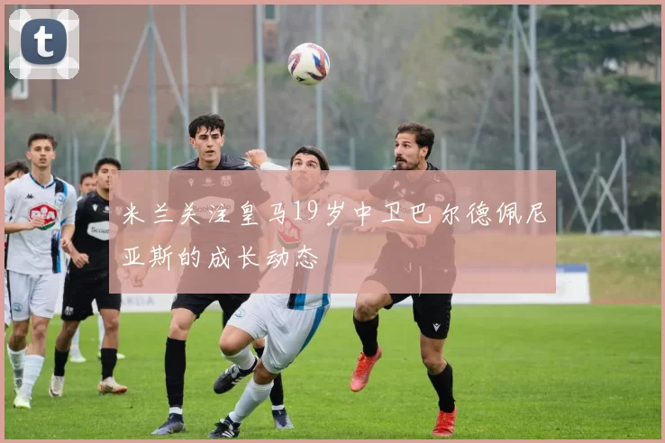 米兰关注皇马19岁中卫巴尔德佩尼亚斯的成长动态