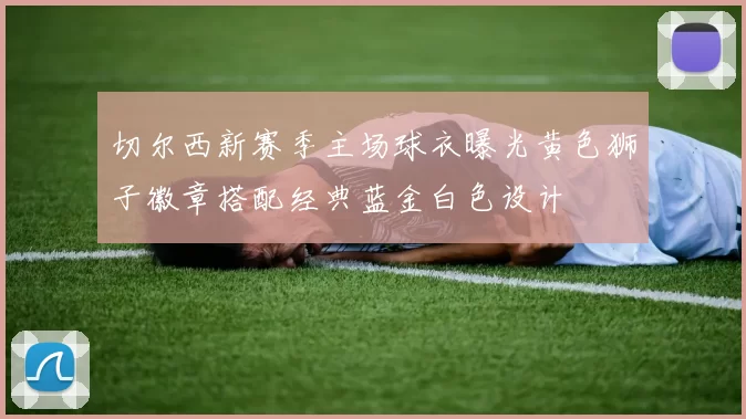 切尔西新赛季主场球衣曝光黄色狮子徽章搭配经典蓝金白色设计