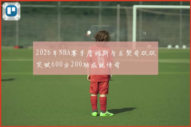 2026年NBA赛季詹姆斯与东契奇双双突破600分200助成就传奇