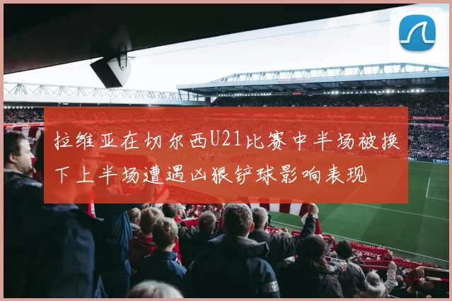 拉维亚在切尔西U21比赛中半场被换下上半场遭遇凶狠铲球影响表现