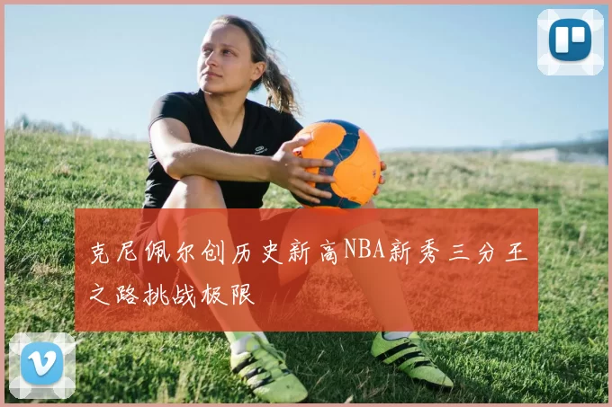 克尼佩尔创历史新高NBA新秀三分王之路挑战极限