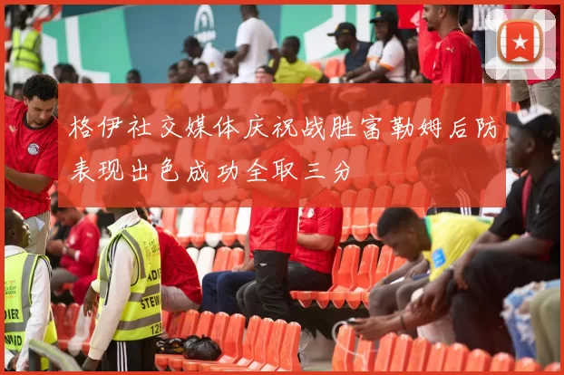 格伊社交媒体庆祝战胜富勒姆后防表现出色成功全取三分