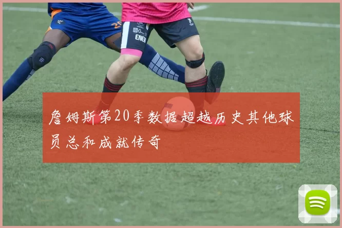 詹姆斯第20季数据超越历史其他球员总和成就传奇