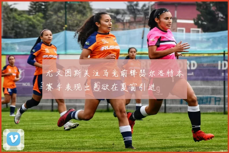 尤文图斯关注马竞前锋瑟尔洛特本赛季表现出色欲在夏窗引进