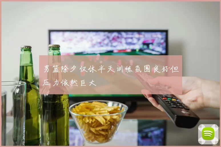 男篮除夕仅休半天训练氛围良好但压力依然巨大