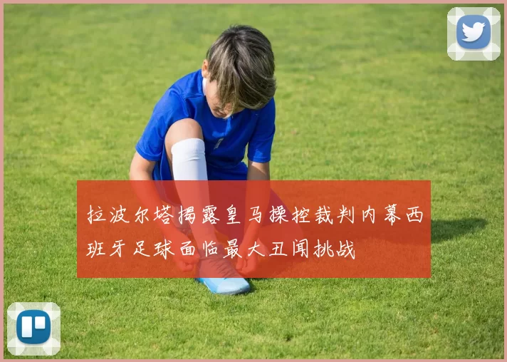 拉波尔塔揭露皇马操控裁判内幕西班牙足球面临最大丑闻挑战