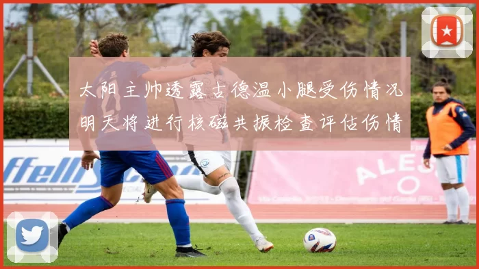 太阳主帅透露古德温小腿受伤情况明天将进行核磁共振检查评估伤情